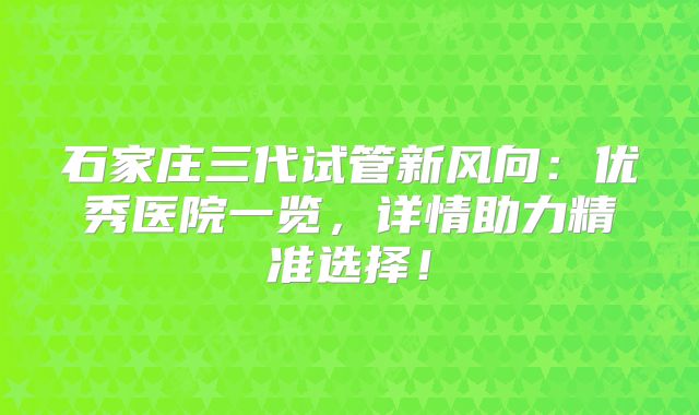 石家庄三代试管新风向:优秀医院一览,详情助力精准选择!