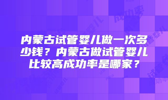 内蒙古试管婴儿做一次多少钱?内蒙古做试管婴儿比较高成功率是哪家?
