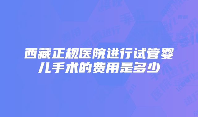 西藏正规医院进行试管婴儿手术的费用是多少