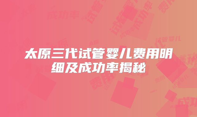 太原三代试管婴儿费用明细及成功率揭秘