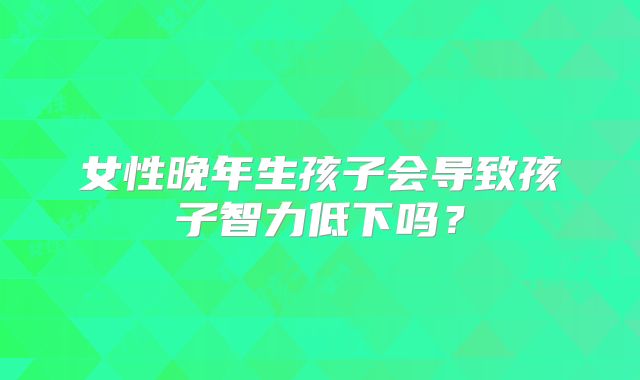 女性晚年生孩子会导致孩子智力低下吗?