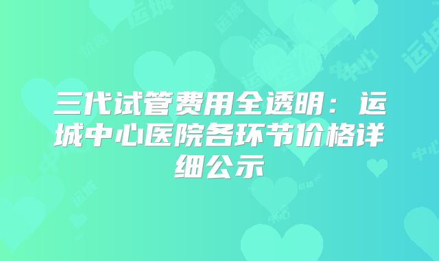三代试管费用全透明：运城中心医院各环节价格详细公示