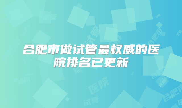 合肥市做试管最权威的医院排名已更新