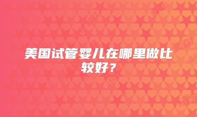美国试管婴儿在哪里做比较好？