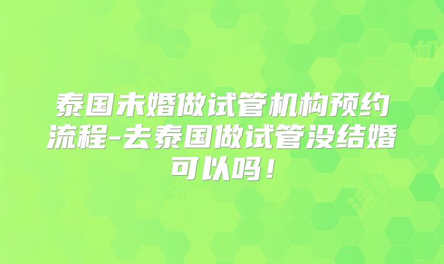 泰国未婚做试管机构预约流程-去泰国做试管没结婚可以吗!