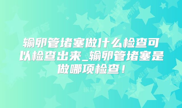 输卵管堵塞做什么检查可以检查出来_输卵管堵塞是做哪项检查!