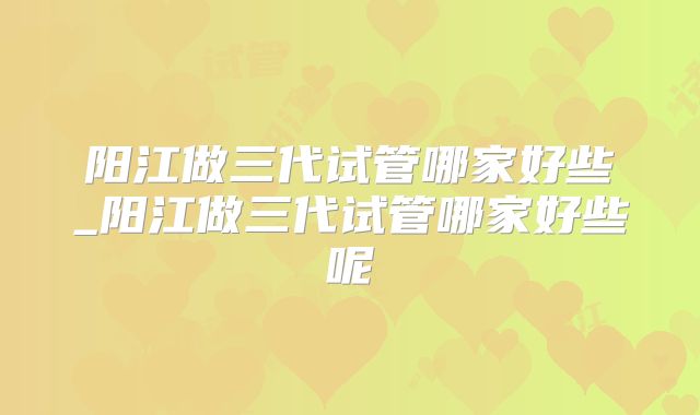 阳江做三代试管哪家好些_阳江做三代试管哪家好些呢