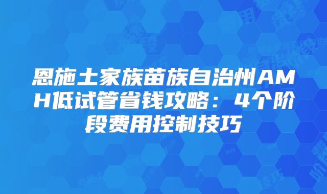 恩施土家族苗族自治州AMH低试管省钱攻略：4个阶段费用控制技巧