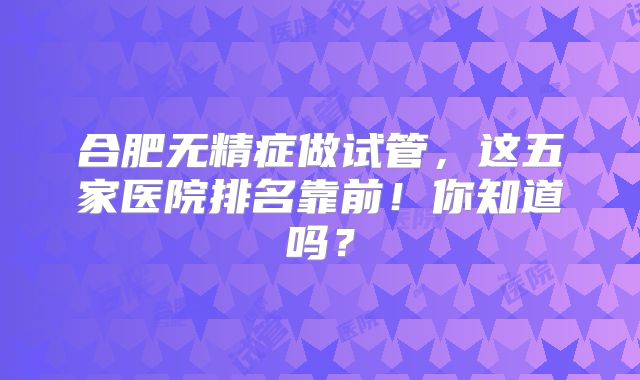 合肥无精症做试管,这五家医院排名靠前!你知道吗?