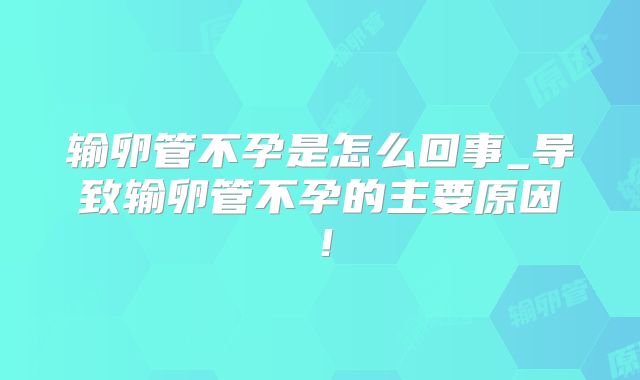 输卵管不孕是怎么回事_导致输卵管不孕的主要原因!