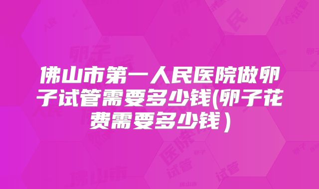 佛山市第一人民医院做卵子试管需要多少钱(卵子花费需要多少钱)