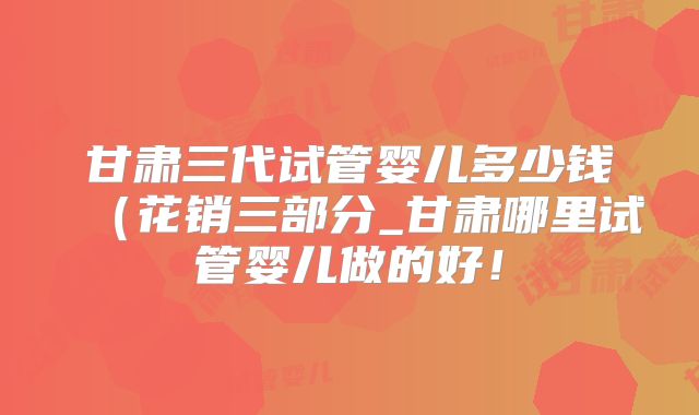 甘肃三代试管婴儿多少钱（花销三部分_甘肃哪里试管婴儿做的好！