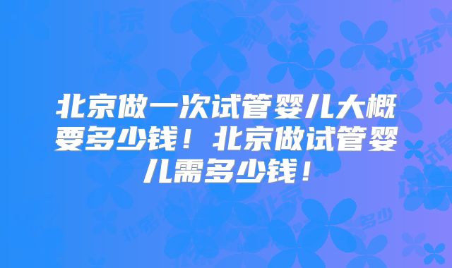 北京做一次试管婴儿大概要多少钱!北京做试管婴儿需多少钱!
