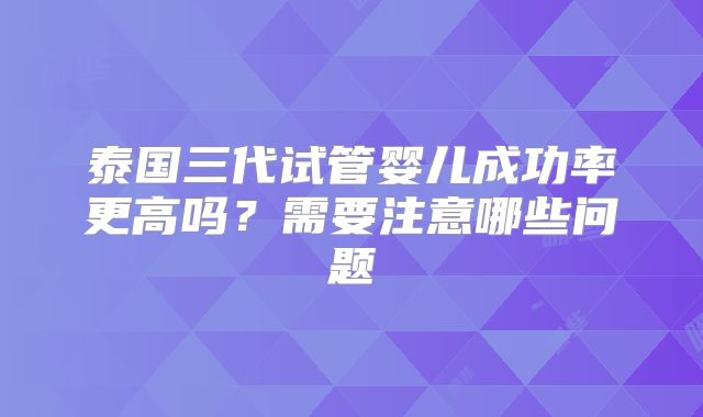 泰国三代试管婴儿成功率更高吗?需要注意哪些问题