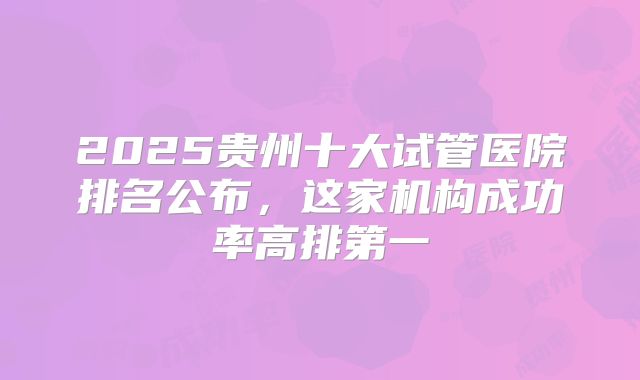 2025贵州十大试管医院排名公布，这家机构成功率高排第一