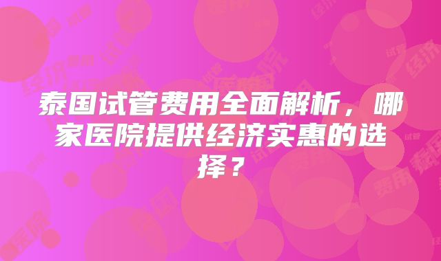 泰国试管费用全面解析,哪家医院提供经济实惠的选择?