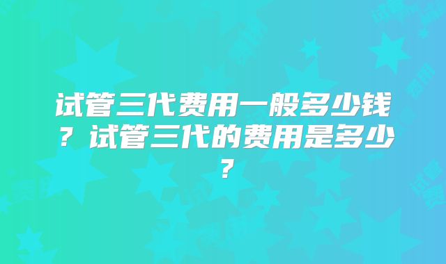 试管三代费用一般多少钱？试管三代的费用是多少？