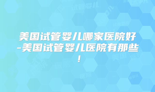 美国试管婴儿哪家医院好-美国试管婴儿医院有那些！