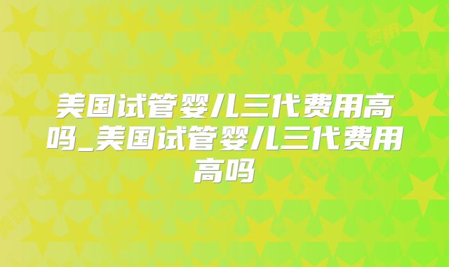 美国试管婴儿三代费用高吗_美国试管婴儿三代费用高吗