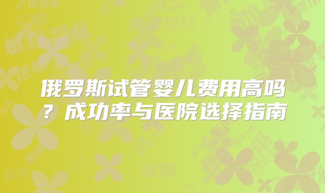 俄罗斯试管婴儿费用高吗？成功率与医院选择指南
