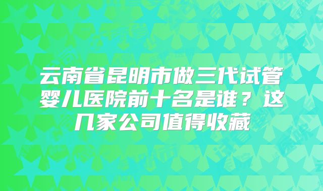 云南省昆明市做三代试管婴儿医院前十名是谁?这几家公司值得收藏