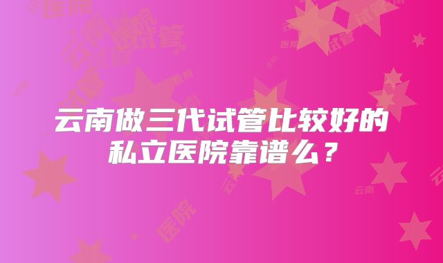 云南做三代试管比较好的私立医院靠谱么?