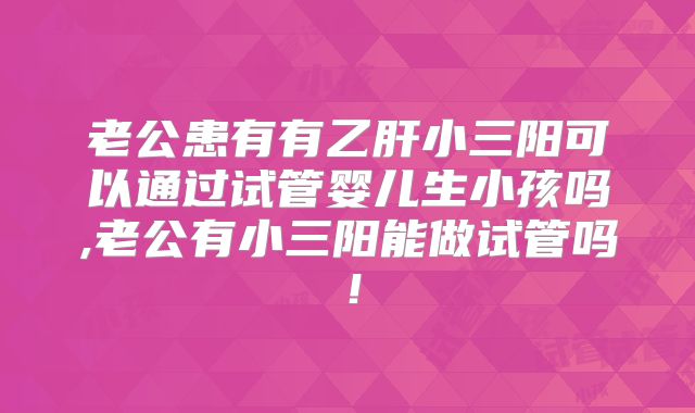 老公患有有乙肝小三阳可以通过试管婴儿生小孩吗,老公有小三阳能做试管吗！
