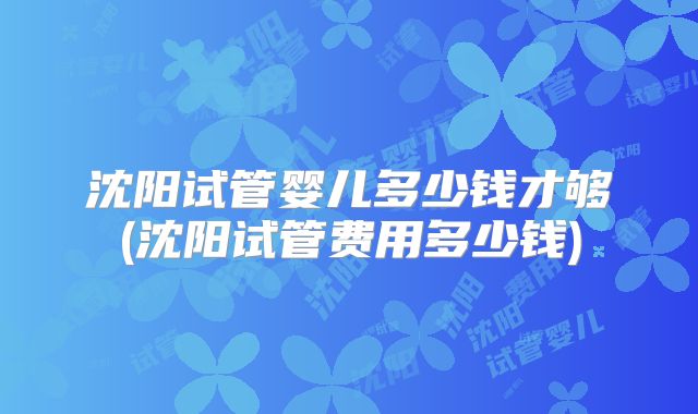 沈阳试管婴儿多少钱才够(沈阳试管费用多少钱)