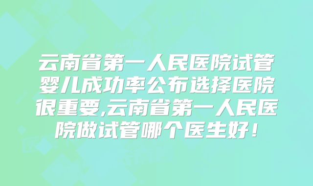 云南省第一人民医院试管婴儿成功率公布选择医院很重要,云南省第一人民医院做试管哪个医生好！