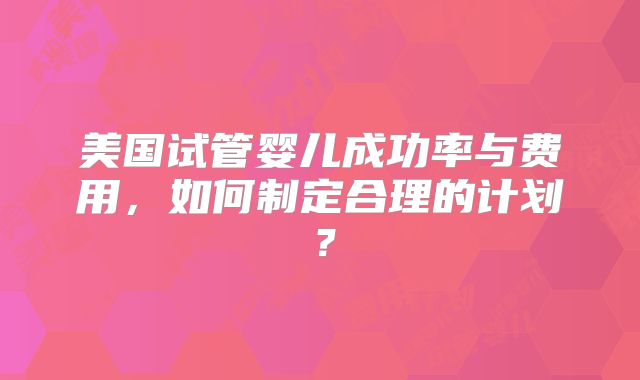 美国试管婴儿成功率与费用，如何制定合理的计划？