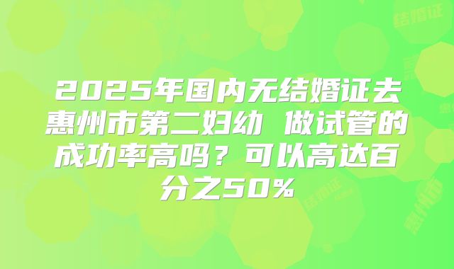 2025年国内无结婚证去惠州市第二妇幼 做试管的成功率高吗？可以高达百分之50%