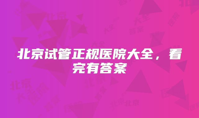 北京试管正规医院大全,看完有答案