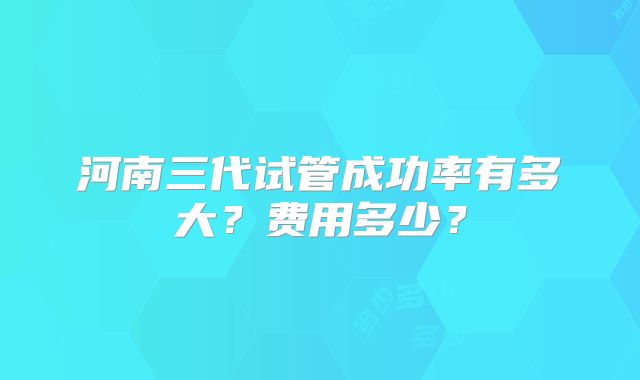 河南三代试管成功率有多大？费用多少？