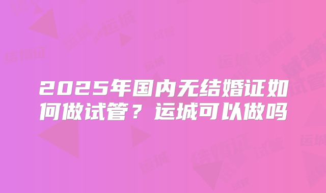 2025年国内无结婚证如何做试管？运城可以做吗