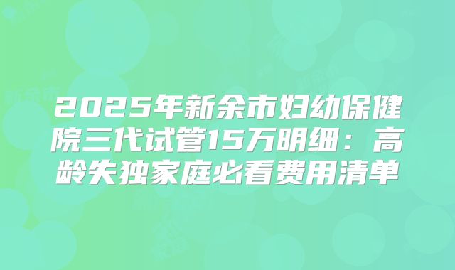 2025年新余市妇幼保健院三代试管15万明细：高龄失独家庭必看费用清单