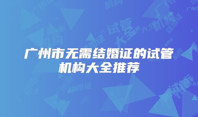广州市无需结婚证的试管机构大全推荐