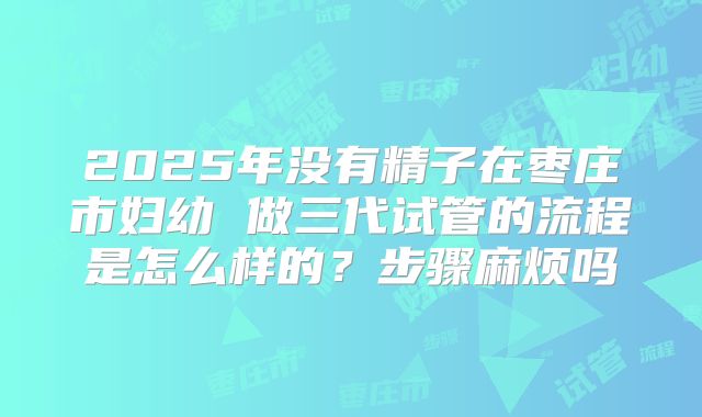 2025年没有精子在枣庄市妇幼 做三代试管的流程是怎么样的?步骤麻烦吗