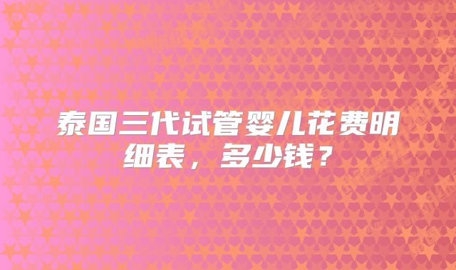 泰国三代试管婴儿花费明细表，多少钱？