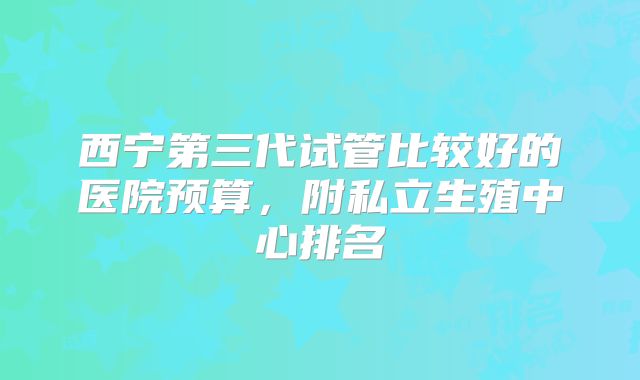 西宁第三代试管比较好的医院预算,附私立生殖中心排名