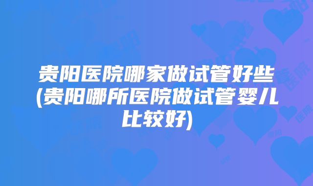 贵阳医院哪家做试管好些(贵阳哪所医院做试管婴儿比较好)