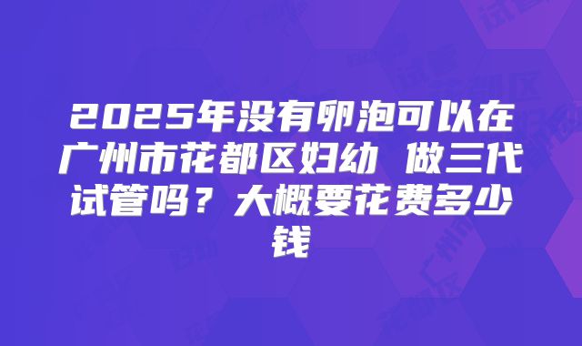2025年没有卵泡可以在广州市花都区妇幼 做三代试管吗?大概要花费多少钱
