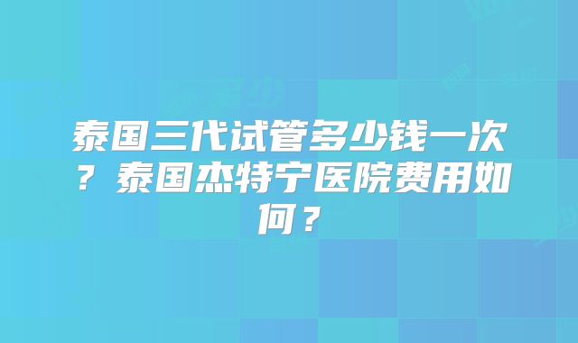 泰国三代试管多少钱一次?泰国杰特宁医院费用如何?