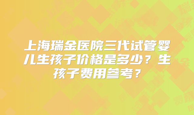 上海瑞金医院三代试管婴儿生孩子价格是多少？生孩子费用参考？
