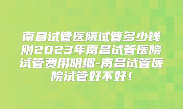南昌试管医院试管多少钱附2023年南昌试管医院试管费用明细-南昌试管医院试管好不好!