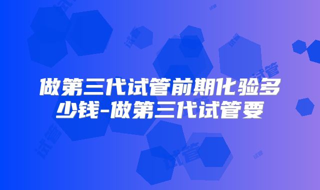 做第三代试管前期化验多少钱-做第三代试管要