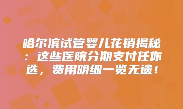 哈尔滨试管婴儿花销揭秘：这些医院分期支付任你选，费用明细一览无遗！