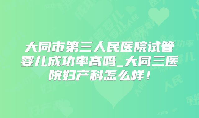 大同市第三人民医院试管婴儿成功率高吗_大同三医院妇产科怎么样！