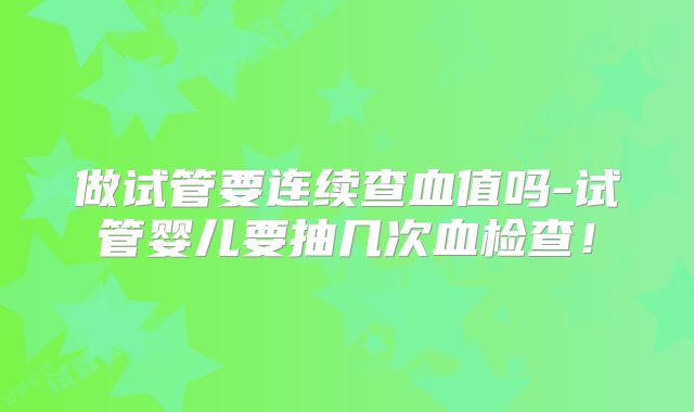 做试管要连续查血值吗-试管婴儿要抽几次血检查！