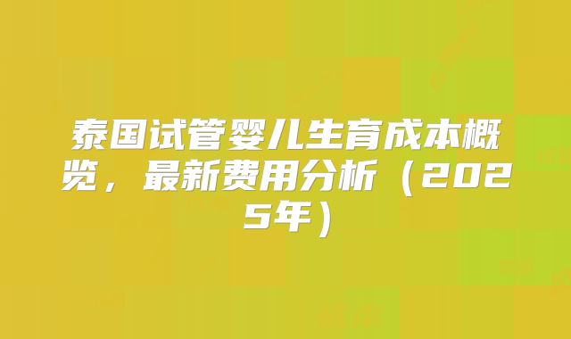 泰国试管婴儿生育成本概览，最新费用分析（2025年）
