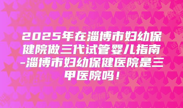 2025年在淄博市妇幼保健院做三代试管婴儿指南-淄博市妇幼保健医院是三甲医院吗！